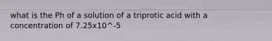 what is the Ph of a solution of a triprotic acid with a concentration of 7.25x10^-5