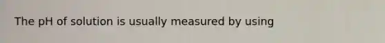 The pH of solution is usually measured by using