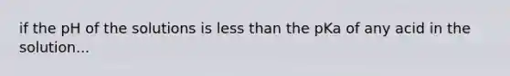 if the pH of the solutions is less than the pKa of any acid in the solution...