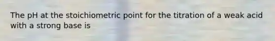 The pH at the stoichiometric point for the titration of a weak acid with a strong base is