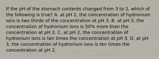 If the pH of <a href='https://www.questionai.com/knowledge/kLccSGjkt8-the-stomach' class='anchor-knowledge'>the stomach</a> contents changed from 3 to 2, which of the following is true? A. at pH 2, the concentration of hydronium ions is two thirds of the concentration at pH 3. B. at pH 3, the concentration of hydronium ions is 50% <a href='https://www.questionai.com/knowledge/keWHlEPx42-more-than' class='anchor-knowledge'>more than</a> the concentration at pH 2. C. at pH 2, the concentration of hydronium ions is ten times the concentration at pH 3. D. at pH 3, the concentration of hydronium ions is ten times the concentration at pH 2.