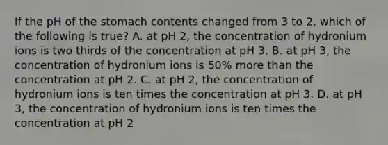 If the pH of <a href='https://www.questionai.com/knowledge/kLccSGjkt8-the-stomach' class='anchor-knowledge'>the stomach</a> contents changed from 3 to 2, which of the following is true? A. at pH 2, the concentration of hydronium ions is two thirds of the concentration at pH 3. B. at pH 3, the concentration of hydronium ions is 50% <a href='https://www.questionai.com/knowledge/keWHlEPx42-more-than' class='anchor-knowledge'>more than</a> the concentration at pH 2. C. at pH 2, the concentration of hydronium ions is ten times the concentration at pH 3. D. at pH 3, the concentration of hydronium ions is ten times the concentration at pH 2