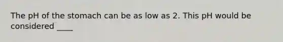 The pH of the stomach can be as low as 2. This pH would be considered ____