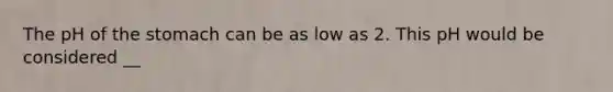 The pH of the stomach can be as low as 2. This pH would be considered __