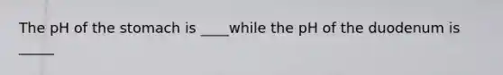 The pH of the stomach is ____while the pH of the duodenum is _____