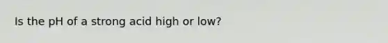 Is the pH of a strong acid high or low?