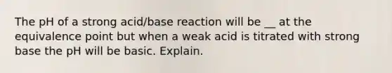 The pH of a strong acid/base reaction will be __ at the equivalence point but when a weak acid is titrated with strong base the pH will be basic. Explain.