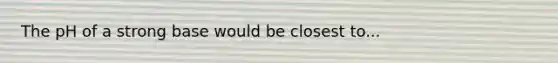 The pH of a strong base would be closest to...