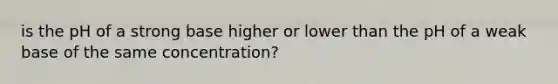 is the pH of a strong base higher or lower than the pH of a weak base of the same concentration?