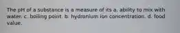 The pH of a substance is a measure of its a. ability to mix with water. c. boiling point. b. hydronium ion concentration. d. food value.