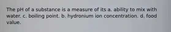 The pH of a substance is a measure of its a. ability to mix with water. c. boiling point. b. hydronium ion concentration. d. food value.