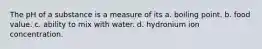 The pH of a substance is a measure of its a. boiling point. b. food value. c. ability to mix with water. d. hydronium ion concentration.