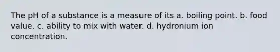 The pH of a substance is a measure of its a. boiling point. b. food value. c. ability to mix with water. d. hydronium ion concentration.