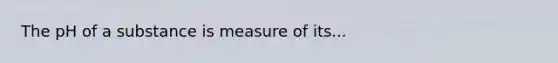 The pH of a substance is measure of its...