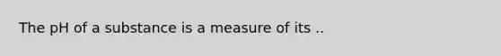 The pH of a substance is a measure of its ..