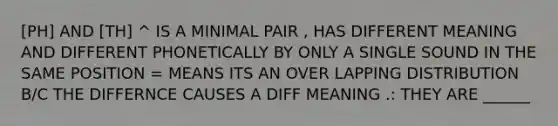 [PH] AND [TH] ^ IS A MINIMAL PAIR , HAS DIFFERENT MEANING AND DIFFERENT PHONETICALLY BY ONLY A SINGLE SOUND IN THE SAME POSITION = MEANS ITS AN OVER LAPPING DISTRIBUTION B/C THE DIFFERNCE CAUSES A DIFF MEANING .: THEY ARE ______