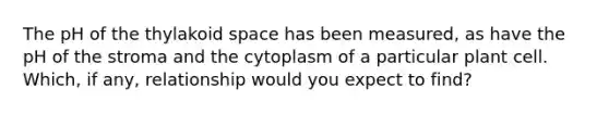 The pH of the thylakoid space has been measured, as have the pH of the stroma and the cytoplasm of a particular plant cell. Which, if any, relationship would you expect to find?