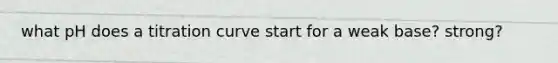 what pH does a titration curve start for a weak base? strong?