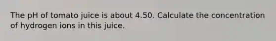 The pH of tomato juice is about 4.50. Calculate the concentration of hydrogen ions in this juice.
