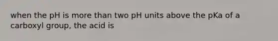 when the pH is more than two pH units above the pKa of a carboxyl group, the acid is