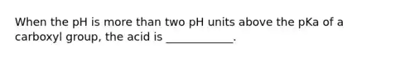 When the pH is more than two pH units above the pKa of a carboxyl group, the acid is ____________.