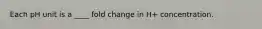 Each pH unit is a ____ fold change in H+ concentration.