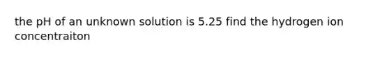 the pH of an unknown solution is 5.25 find the hydrogen ion concentraiton