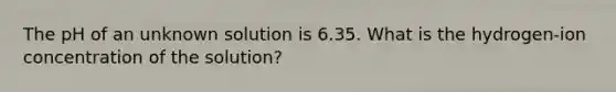 The pH of an unknown solution is 6.35. What is the hydrogen-ion concentration of the solution?