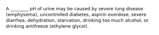 A ________ pH of urine may be caused by severe lung disease (emphysema), uncontrolled diabetes, aspirin overdose, severe diarrhea, dehydration, starvation, drinking too much alcohol, or drinking antifreeze (ethylene glycol).