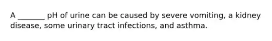 A _______ pH of urine can be caused by severe vomiting, a kidney disease, some urinary tract infections, and asthma.