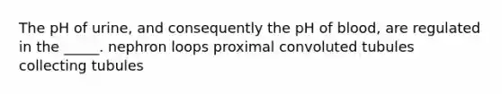 The pH of urine, and consequently the pH of blood, are regulated in the _____. nephron loops proximal convoluted tubules collecting tubules