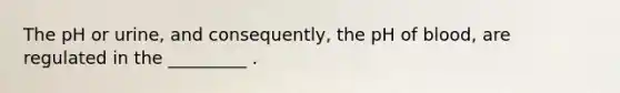 The pH or urine, and consequently, the pH of blood, are regulated in the _________ .