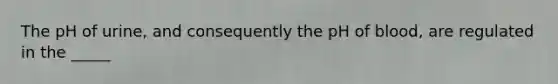 The pH of urine, and consequently the pH of blood, are regulated in the _____