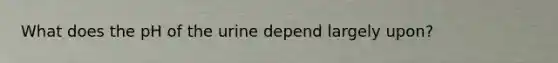 What does the pH of the urine depend largely upon?