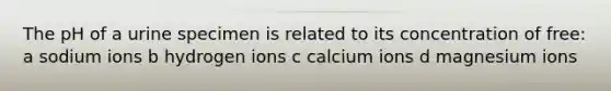 The pH of a urine specimen is related to its concentration of free: a sodium ions b hydrogen ions c calcium ions d magnesium ions