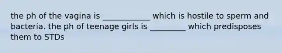 the ph of the vagina is ____________ which is hostile to sperm and bacteria. the ph of teenage girls is _________ which predisposes them to STDs