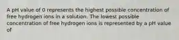 A pH value of 0 represents the highest possible concentration of free hydrogen ions in a solution. The lowest possible concentration of free hydrogen ions is represented by a pH value of