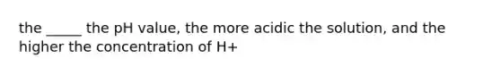 the _____ the pH value, the more acidic the solution, and the higher the concentration of H+