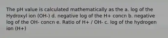 The pH value is calculated mathematically as the a. log of the Hydroxyl ion (OH-) d. negative log of the H+ concn b. negative log of the OH- concn e. Ratio of H+ / OH- c. log of the hydrogen ion (H+)