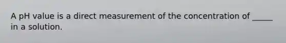 A pH value is a direct measurement of the concentration of _____ in a solution.