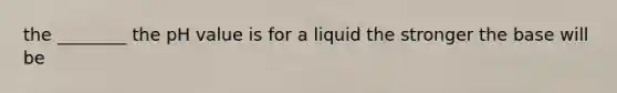 the ________ the pH value is for a liquid the stronger the base will be