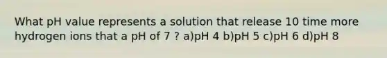 What pH value represents a solution that release 10 time more hydrogen ions that a pH of 7 ? a)pH 4 b)pH 5 c)pH 6 d)pH 8