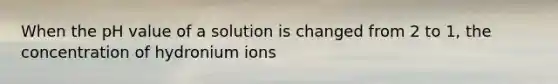 When the pH value of a solution is changed from 2 to 1, the concentration of hydronium ions