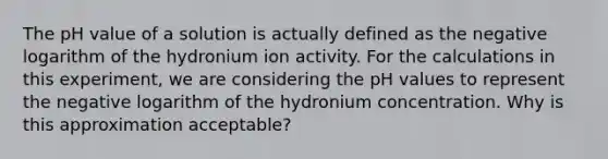 The pH value of a solution is actually defined as the negative logarithm of the hydronium ion activity. For the calculations in this experiment, we are considering the pH values to represent the negative logarithm of the hydronium concentration. Why is this approximation acceptable?