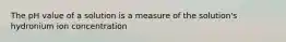 The pH value of a solution is a measure of the solution's hydronium ion concentration