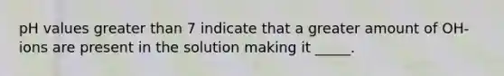pH values greater than 7 indicate that a greater amount of OH- ions are present in the solution making it _____.
