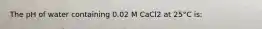 The pH of water containing 0.02 M CaCl2 at 25°C is: