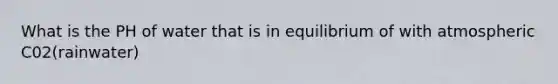 What is the PH of water that is in equilibrium of with atmospheric C02(rainwater)