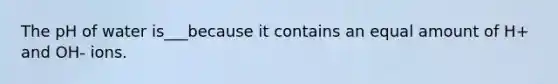 The pH of water is___because it contains an equal amount of H+ and OH- ions.