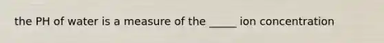 the PH of water is a measure of the _____ ion concentration